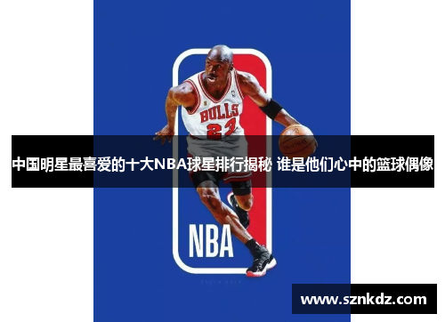 中国明星最喜爱的十大NBA球星排行揭秘 谁是他们心中的篮球偶像