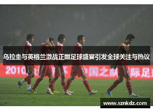 乌拉圭与英格兰激战正酣足球盛宴引发全球关注与热议